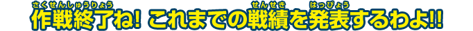 作戦終了ね！これまでの戦績を発表するわよ！