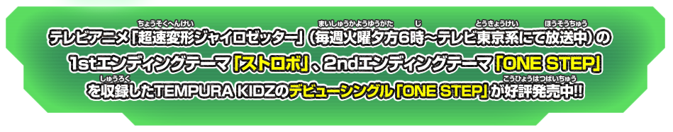 テレビアニメ「超速変形ジャイロゼッター」（毎週火曜夕方６時～テレビ東京系にて放送中）の1stエンディングテーマ「ストロボ」、２ndエンディングテーマ「ONE STEP」を収録した テンプラキッズのデビューシングル「ONE STEP」が好評発売中!!