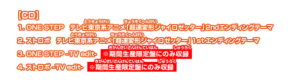 【CD】1.ONE STEP テレビ東京系アニメ「超速変形ジャイロゼッター」2ndエンディングテーマ 2.ストロボ テレビ東京系アニメ「超速変形ジャイロゼッター」1ndエンディングテーマ3.ONE STEP-TV edit-※期間生産限定盤にのみ収録 4.ストロボ-TV edit-※期間生産限定盤にのみ収録