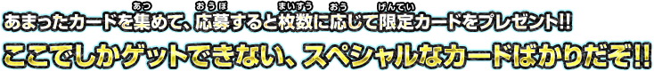 あまったカードを集めて、応募すると枚数に応じて限定カードをプレゼント!!  ここでしかゲットできない、スペシャルなカードばかりだぞ!! 