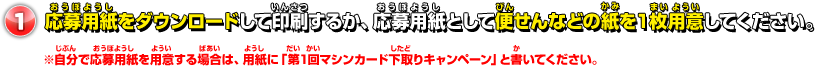 応募用紙をダウンロードして印刷するか、応募用紙として便せんなどの紙を１枚用意してください。 ※自分で応募用紙を用意する場合は、用紙に「第1回マシンカード下取りキャンペーン」と書いてください。