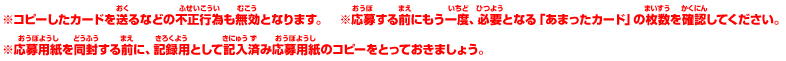 ※コピーしたカードを送るなどの不正行為も無効となります。　※応募する前にもう一度、必要となる「あまったカード」の枚数を確認してください。
	※応募用紙を同封する前に、記録用として記入済み応募用紙のコピーをとっておきましょう。