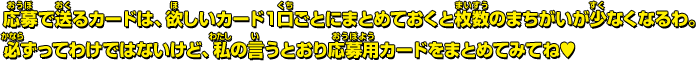 応募で送るカードは、欲しいカード１口ごとにまとめておくと枚数のまちがいが少なくなるわ。必ずってわけではないけど、私の言うとおり応募用カードをまとめてみてね♥