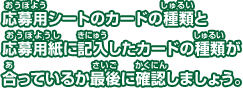 応募用シートのカードの種類と 応募用紙に記入したカードの種類が 合っているか最後に確認しましょう。