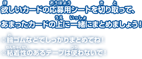 欲しいカードの応募用シートを切り取って、 あまったカードの上に一緒にまとめましょう！※輪ゴムなどでしっかりまとめてね！ ※粘着性のあるテープは使わないで！※輪ゴムなどでしっかりまとめてね！ ※粘着性のあるテープは使わないで！