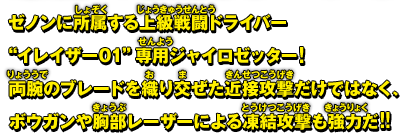 ゼノンに所属する上級戦闘ドライバー"イレイザー01"専用ジャイロゼッター!両腕のブレードを織り交ぜた近接攻撃だけではなく、ボウガンや胸部レーザーによる凍結攻撃も強力だ!!