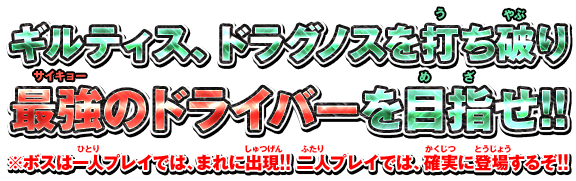 ギルティス、ドラグノスを打ち破り最強のドライバーを目指せ!!　※ボスは一人プレイでは、まれに出現!!　二人プレイでは、確実に登場するぞ!!