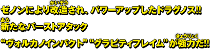 ゼノンにより改造され、パワーアップしたドラグノス!! 新たなバーストアタック"ヴォルカノインパクト""グラビティフレイム"が強力だ!!