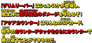 「グリムリーパー」はシュンスケが登場し、敵全体に斬撃属性のダメージを与えるぞ！「アクアカウンター」はりんねのSPカード。相手のカウンターアタックをさらにカウンターで跳ね返すことができるのだ。