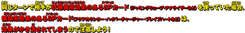 同じターンで相手が状態異常効果のあるSPカード「ジャミングウェーブ」「アナライザー」などを使っていた場合は、補助系効果のあるSPカード「アクアカウンター」「ハイパーチャージャー」「ブレイブハート」などは、効果がかき消されてしまうので注意しよう！ 