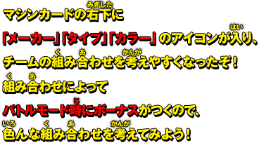 マシンカードの右下に「メーカー」「タイプ」「カラー」のアイコンが入り、チームの組み合わせを考えやすくなったぞ！組み合わせによってバトルモード時にボーナスがつくので、色んな組み合わせを考えてみよう！