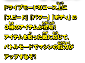 ドライブモードのコース上に「スピード」「パワー」「ボディ」の3種のアイテムが登場！アイテムを取った数に応じて、バトルモードでマシンの能力がアップするぞ！