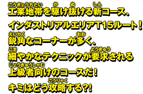 工業地帯を駆け抜ける新コース、インダストリアルエリアT15ルート！鋭角なコーナーが多く、細やかなテクニックが要求される上級者向けのコースだ！キミはどう攻略する？！