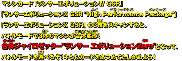 マシンカード「ランサー エボリューションⅣ GSR」「ランサー エボリューションⅩ GSR ″High Performance Package″」「ランサー エボリューションⅩ GSR」の3枚をスキャンすると、バトルモードで3体のマシンが合体変形！合体ジャイロゼッター″ランサー エボリューションZero″となって、バトルモードを遊べるぞ！キミもカードをあつめてたしかめよう！