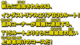 新たに追加されたのは、インダストリアルエリアB30ルート！直角コーナーが複雑に連続する、T15ルートよりもさらに難易度の高い上級者向けのコースだ！