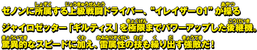 ゼノンに所属する上級戦闘ドライバー、"イレイザー01"が操るジャイロゼッター「ギルティス」を極限までパワーアップした後継機。驚異的なスピードに加え、雷属性の技も繰り出す強敵だ！