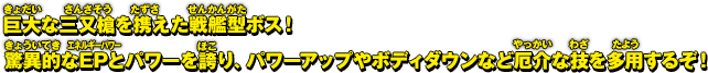 巨大な三叉槍を携えた戦艦型ボス！驚異的なEPとパワーを誇り、パワーアップやボディダウンなど厄介な技を多用するぞ！