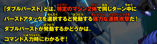 「ダブルバースト」とは、特定のマシン２体で同じターン中にバーストアタックを選択すると発動する強力な連携攻撃だ！ダブルバーストが発動するかどうかは、コマンド入力時にわかるぞ！