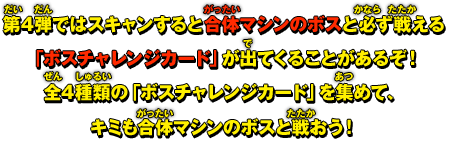 第4弾ではスキャンすると合体マシンのボスと必ず戦える「ボスチャレンジカード」が出てくることがあるぞ！全4種類の「ボスチャレンジカード」を集めて、キミも合体マシンのボスと戦おう！