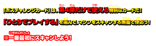 「ボスチャレンジカード」は第4弾だけで使える特別なカードだ！「ひとりでプレイする」を選んで、マシンをスキャンする画面で使おう！　※一番最初にスキャンしよう！