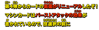 第4弾からカードの裏面がリニューアルしたぞ！マシンカードはバーストアタックの効果が書かれているので、技選択の前に