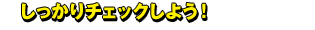 しっかりチェックしよう！