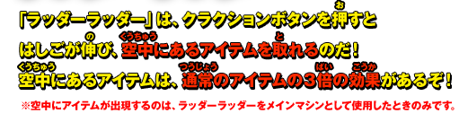 「ラッダーラッダー」は、クラクションボタンを押すとはしごが伸び、空中にあるアイテムを取れるのだ！空中にあるアイテムは、通常のアイテムの３倍の効果があるぞ！※空中にアイテムが出現するのは、ラッダーラッダーをメインマシンとして使用したときのみです。