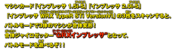 マシンカード「インプレッサ 1.5i-S」「インプレッサ 2.0i-S」「インプレッサ WRX TypeR STi VersionVI」の3枚をスキャンすると、バトルモードで3体のマシンが合体変形！合体ジャイロゼッターGRXインプレッサとなって、バトルモードを遊べるぞ！！