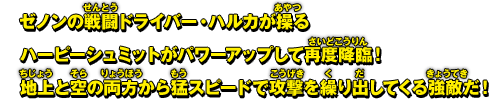 ゼノンの戦闘ドライバー・ハルカが操るハーピーシュミットがパワーアップして再度降臨！地上と空の両方から猛スピードで攻撃を繰り出してくる強敵だ！
