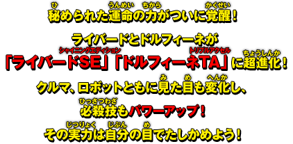 秘められた運命の力がついに覚醒！ライバードとドルフィーネが「ライバードSE」「ドルフィーネTA」に超進化！クルマ、ロボットともに見た目も変化し、必殺技もパワーアップ！その実力は自分の目でたしかめよう！