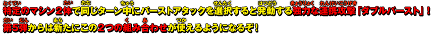 特定のマシン2体で同じターン中にバーストアタックを選択すると発動する強力な連携攻撃「ダブルバースト」！第5弾からは新たにこの２つの組み合わせが使えるようになるぞ！