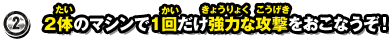 2.2体のマシンで1回だけ強力な攻撃をおこなうぞ！