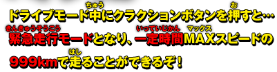 ドライブモード中にクラクションボタンを押すと… 緊急走行モードとなり、一定時間MAXスピードの999kmで走ることができるぞ！