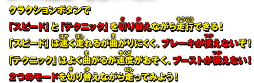 クラクションボタンで「スピード」と「テクニック」を切り替えながら走行できる！ 「スピード」は速く走れるが曲がりにくく、ブレーキが使えないぞ！「テクニック」はよく曲がるが速度がおそく、ブーストが使えない！2つのモードを切り替えながら走ってみよう！