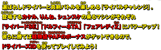 選ばれしドライバーと真剣バトルを楽しめる「ライバルチャレンジ」。登場するカケル、りんね、シュンスケの乗るマシンがそれぞれ「ライバードSE」「ドルフィーネTA」「フェアレディZ」にパワーアップ！彼らに勝てば経験値やAPのボーナスがゲットできるので、ドライバーズIDを使ってプレイしてみよう！