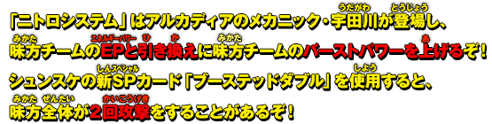 「ニトロシステム」はアルカディアのメカニック・宇田川が登場し、味方チームのEPと引き換えに味方チームのバーストパワーを上げるぞ！シュンスケの新SPカード「ブーステッドダブル」を使用すると、味方全体が2回攻撃をすることがあるぞ！