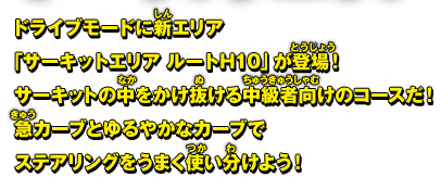 ドライブモードに新エリア「サーキットエリア ルートH10」が登場！サーキットの中をかけ抜ける中級者向けのコースだ！急カーブとゆるやかなカーブでステアリングをうまく使い分けよう！