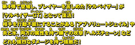 第4弾で登場し、プレイヤーを苦しめた「ケルベイザー」が「ケルベイザーGT」となって復活！相手を行動不能にすることがある「アブソリュートジェイル」や炎と氷、両方の属性を持つ鎖での攻撃「ヘルズチェーン」などどれも強烈なダメージを持つ強敵だ！