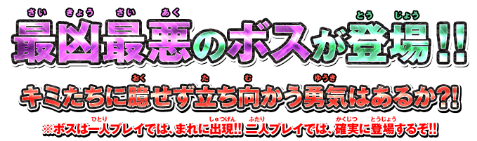 最凶最悪のボスが登場！！ キミたちに臆せず立ち向かう勇気はあるか?! ※ボスは一人プレイでは、まれに出現!! 二人プレイでは、確実に登場するぞ!!